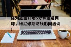 关于格列兹曼开场5分钟连进两球，维尼修斯防线形同虚设！的信息